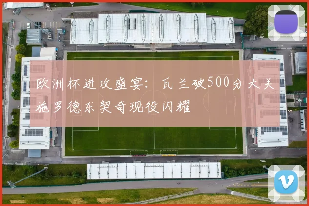 欧洲杯进攻盛宴：瓦兰破500分大关施罗德东契奇现役闪耀