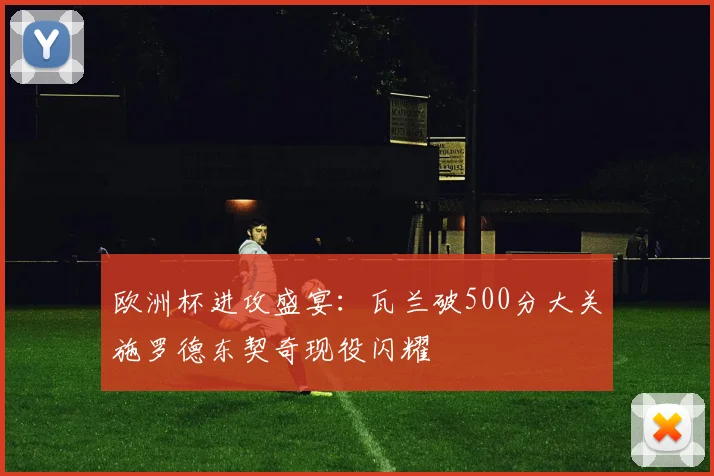 欧洲杯进攻盛宴：瓦兰破500分大关施罗德东契奇现役闪耀