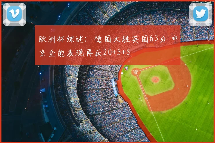 欧洲杯综述：德国大胜英国63分 申京全能表现再获20+5+5